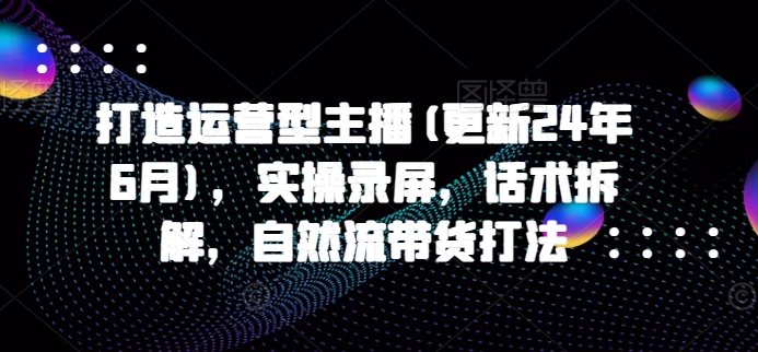 打造运营型主播(更新25年1月)，实操录屏，话术拆解，自然流带货打法-网赚部落