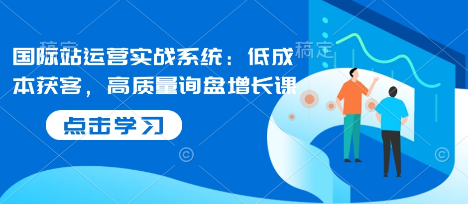 国际站运营实战系统：低成本获客，高质量询盘增长课-网赚部落