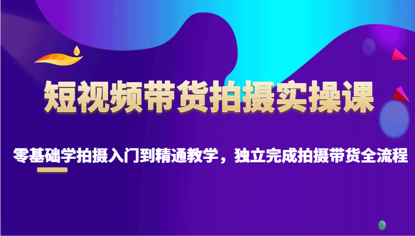 短视频带货拍摄实操课，零基础学拍摄入门到精通教学，独立完成拍摄带货全流程-网赚部落
